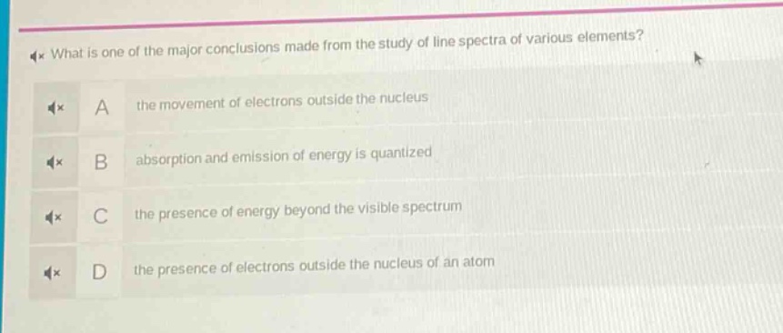 what is one of the major conclusions made from the study of line spectra of various elements?\na the movement of electrons outside the nucleus\nb absorption and emission of energy is quantized\nc the presence of energy beyond the visible spectrum\nd the presence of electrons outside the nucleus of an atom
