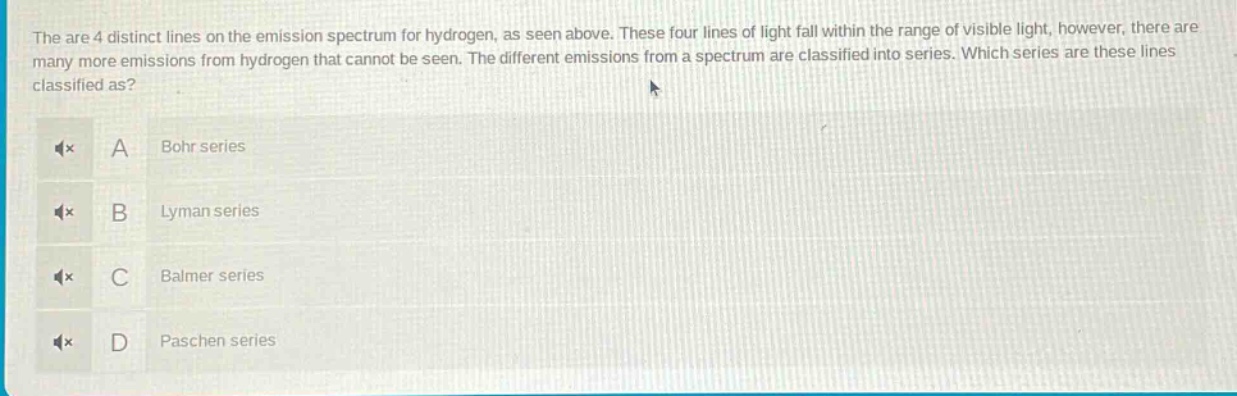 the are 4 distinct lines on the emission spectrum for hydrogen, as seen above. these four lines of light fall within the range of visible light, however, there are many more emissions from hydrogen that cannot be seen. the different emissions from a spectrum are classified into series. which series are these lines classified as? a bohr series b lyman series c balmer series d paschen series