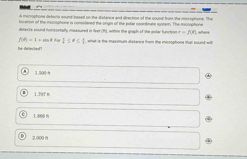 a microphone detects sound based on the distance and direction of the sound from the microphone. the location of the microphone is considered the origin of the polar coordinate system. the microphone detects sound horizontally, measured in feet (ft), within the graph of the polar function ( r = f(\theta) ), where ( f(\theta)=1+sin\theta ). for ( \frac{pi}{6}leq\thetaleq\frac{pi}{3} ), what is the maximum distance from the microphone that sound will be detected?\na 1.500 ft\nb 1.707 ft\nc 1.866 ft\nd 2.000 ft
