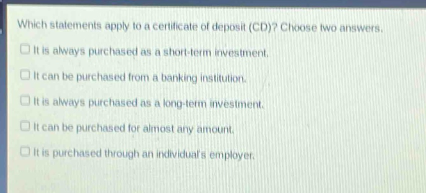 which statements apply to a certificate of deposit (cd)? choose two answers.\nit is always purchased as a short - term investment.\nit can be purchased from a banking institution.\nit is always purchased as a long - term investment.\nit can be purchased for almost any amount.\nit is purchased through an individuals employer.