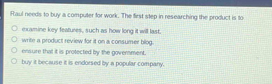 raul needs to buy a computer for work. the first step in researching the product is to\no examine key features, such as how long it will last.\no write a product review for it on a consumer blog.\no ensure that it is protected by the government.\no buy it because it is endorsed by a popular company.