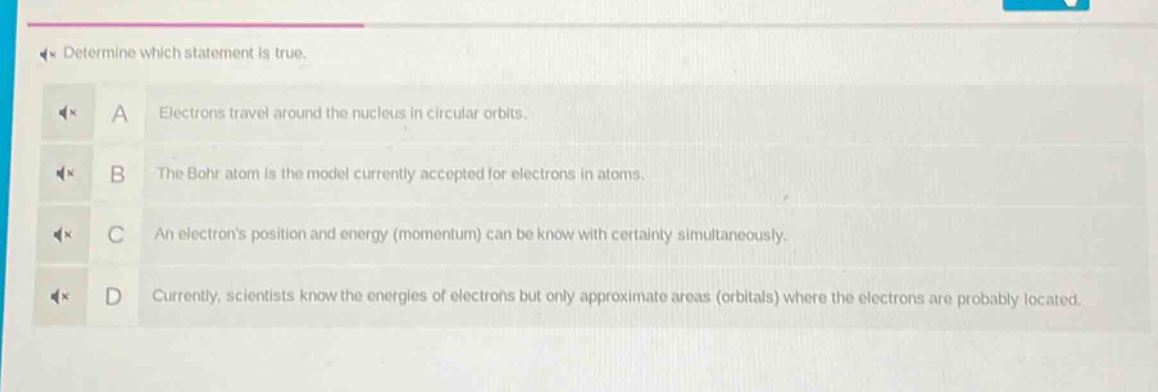 determine which statement is true.\na electrons travel around the nucleus in circular orbits.\nb the bohr atom is the model currently accepted for electrons in atoms.\nc an electrons position and energy (momentum) can be know with certainty simultaneously.\nd currently, scientists know the energies of electrons but only approximate areas (orbitals) where the electrons are probably located.