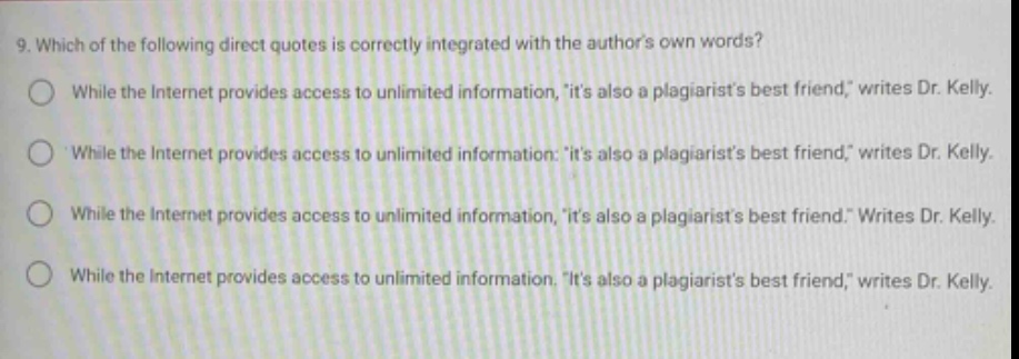 9. which of the following direct quotes is correctly integrated with the authors own words?\nwhile the internet provides access to unlimited information, its also a plagiarists best friend, writes dr. kelly.\nwhile the internet provides access to unlimited information: its also a plagiarists best friend, writes dr. kelly.\nwhile the internet provides access to unlimited information, its also a plagiarists best friend. writes dr. kelly.\nwhile the internet provides access to unlimited information. its also a plagiarists best friend, writes dr. kelly.