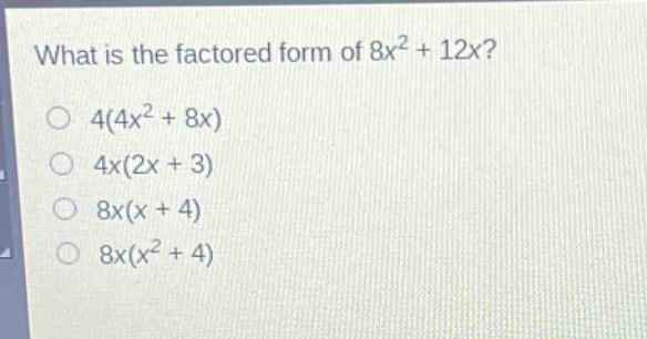 what is the factored form of $8x^{2}+12x$?\n$4(4x^{2}+8x)$\n$4x(2x + 3)$\n$8x(x + 4)$\n$8x(x^{2}+4)$