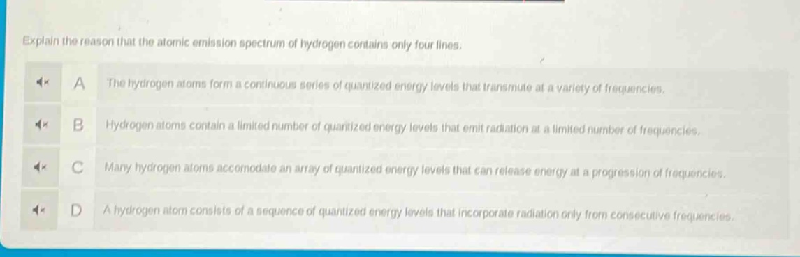 explain the reason that the atomic emission spectrum of hydrogen contains only four lines.\na the hydrogen atoms form a continuous series of quantized energy levels that transmute at a variety of frequencies.\nb hydrogen atoms contain a limited number of quantized energy levels that emit radiation at a limited number of frequencies.\nc many hydrogen atoms accomodate an array of quantized energy levels that can release energy at a progression of frequencies.\nd a hydrogen atom consists of a sequence of quantized energy levels that incorporate radiation only from consecutive frequencies.