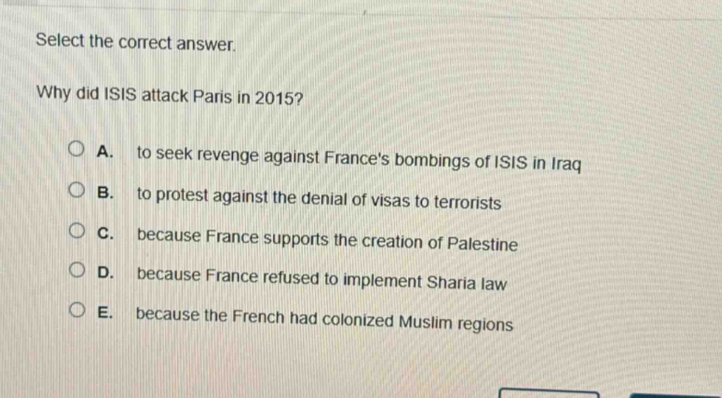 select the correct answer.\nwhy did isis attack paris in 2015?\na. to seek revenge against frances bombings of isis in iraq\nb. to protest against the denial of visas to terrorists\nc. because france supports the creation of palestine\nd. because france refused to implement sharia law\ne. because the french had colonized muslim regions