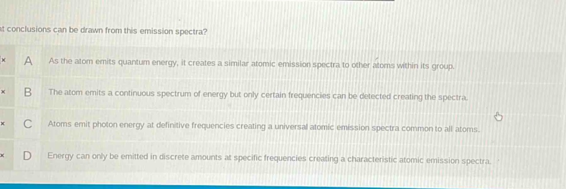 what conclusions can be drawn from this emission spectra?\na as the atom emits quantum energy, it creates a similar atomic emission spectra to other atoms within its group.\nb the atom emits a continuous spectrum of energy but only certain frequencies can be detected creating the spectra.\nc atoms emit photon energy at definitive frequencies creating a universal atomic emission spectra common to all atoms.\nd energy can only be emitted in discrete amounts at specific frequencies creating a characteristic atomic emission spectra.