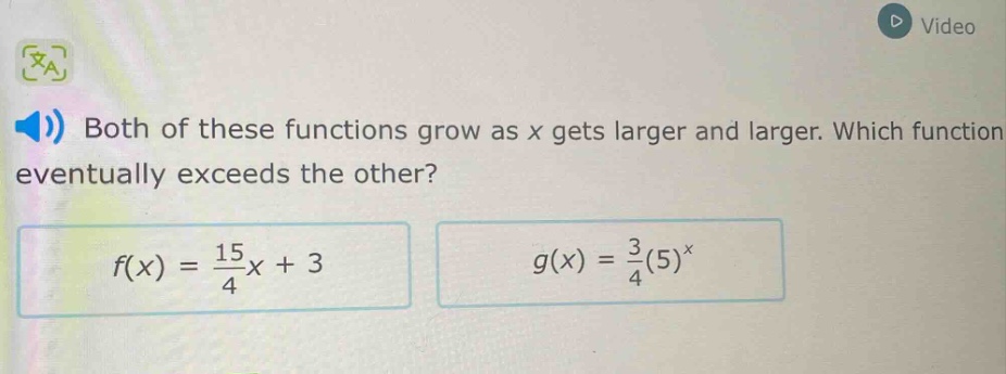 both of these functions grow as x gets larger and larger. which function eventually exceeds the other?\n$f(x)=\\frac{15}{4}x + 3$\n$g(x)=\\frac{3}{4}(5)^{x}$
