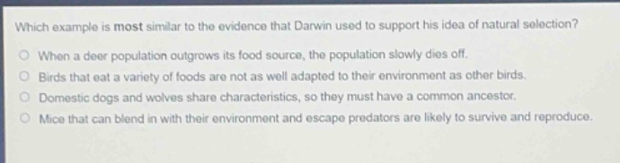 which example is most similar to the evidence that darwin used to support his idea of natural selection?\nwhen a deer population outgrows its food source, the population slowly dies off.\nbirds that eat a variety of foods are not as well adapted to their environment as other birds.\ndomestic dogs and wolves share characteristics, so they must have a common ancestor.\nmice that can blend in with their environment and escape predators are likely to survive and reproduce.