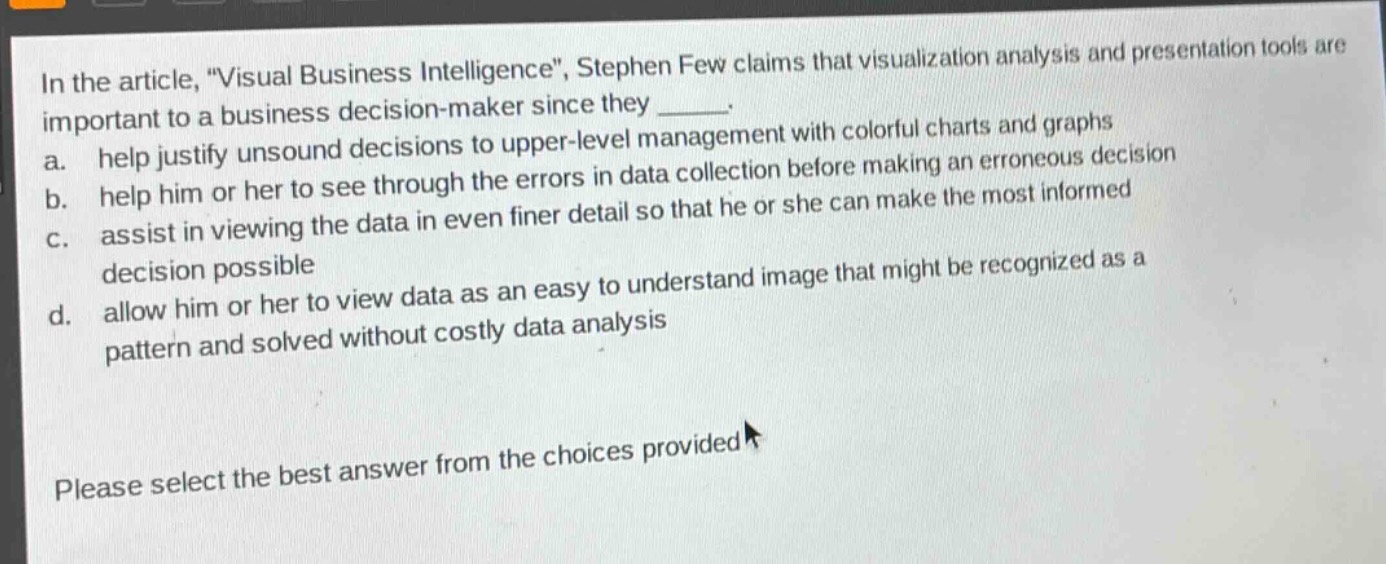 in the article, \visual business intelligence\, stephen few claims that visualization analysis and presentation tools are important to a business decision - maker since they ______. a. help justify unsound decisions to upper - level management with colorful charts and graphs b. help him or her to see through the errors in data collection before making an erroneous decision c. assist in viewing the data in even finer detail so that he or she can make the most informed decision possible d. allow him or her to view data as an easy to understand image that might be recognized as a pattern and solved without costly data analysis please select the best answer from the choices provided