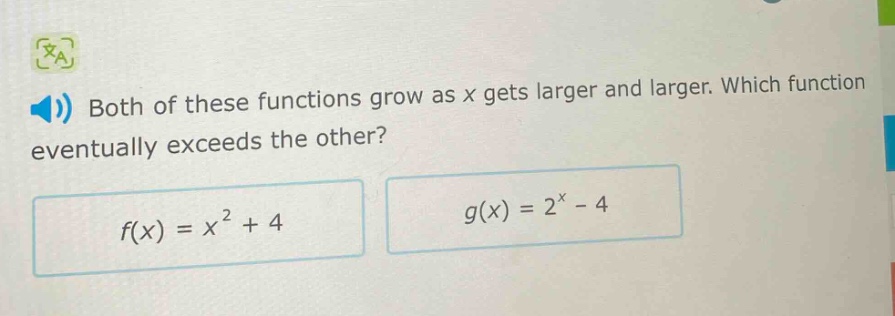 both of these functions grow as x gets larger and larger. which function eventually exceeds the other?\n$f(x)=x^{2}+4$\n$g(x)=2^{x}-4$