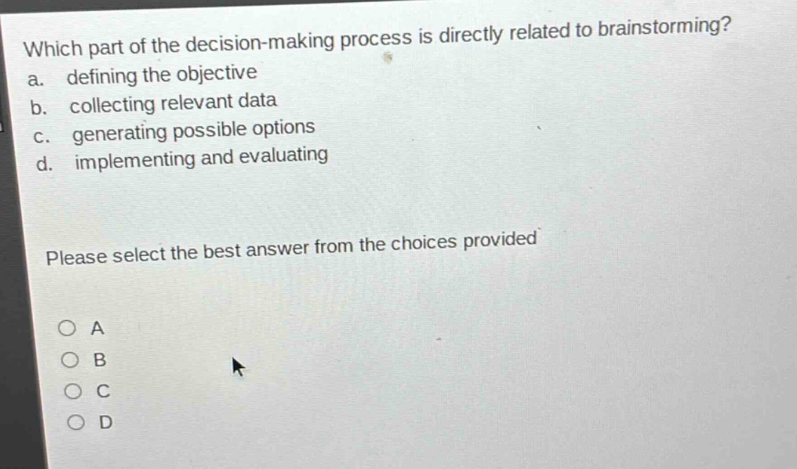 which part of the decision - making process is directly related to brainstorming?\na. defining the objective\nb. collecting relevant data\nc. generating possible options\nd. implementing and evaluating\nplease select the best answer from the choices provided