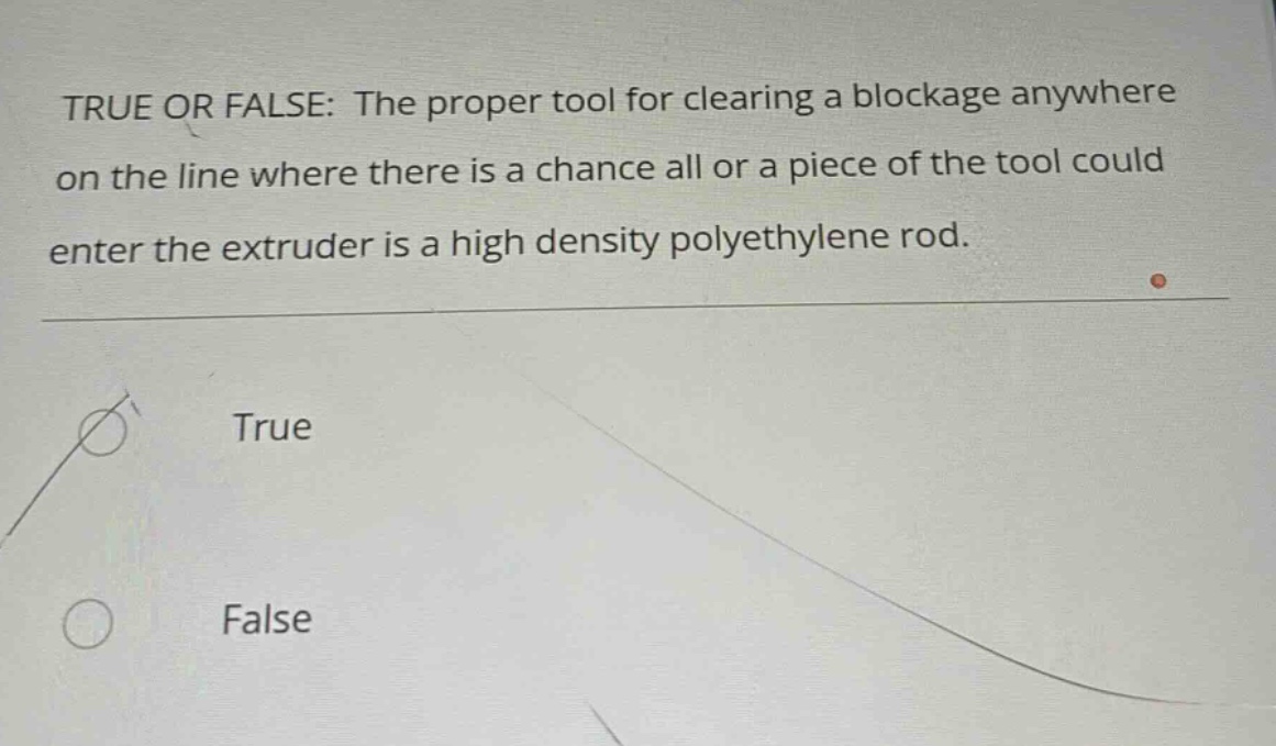 true or false: the proper tool for clearing a blockage anywhere on the line where there is a chance all or a piece of the tool could enter the extruder is a high density polyethylene rod. true false