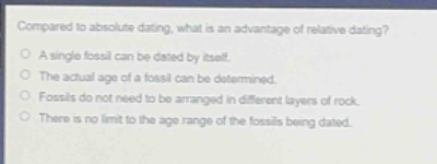 compared to absolute dating, what is an advantage of relative dating?\no a single fossil can be dated by itself.\no the actual age of a fossil can be determined.\no fossils do not need to be arranged in different layers of rock.\no there is no limit to the age range of the fossils being dated.