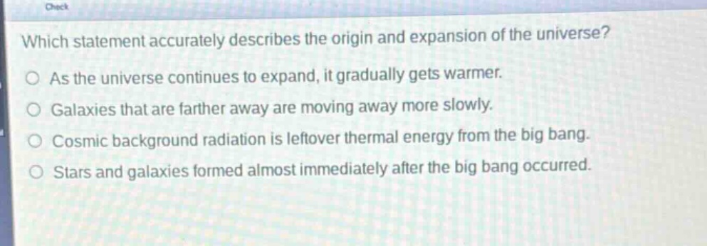 which statement accurately describes the origin and expansion of the universe?\nas the universe continues to expand, it gradually gets warmer.\ngalaxies that are farther away are moving away more slowly.\ncosmic background radiation is leftover thermal energy from the big bang.\nstars and galaxies formed almost immediately after the big bang occurred.