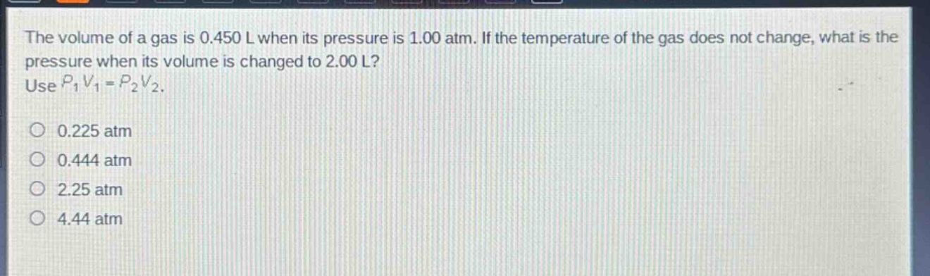 the volume of a gas is 0.450 l when its pressure is 1.00 atm. if the temperature of the gas does not change, what is the pressure when its volume is changed to 2.00 l? use $p_1v_1 = p_2v_2$. 0.225 atm 0.444 atm 2.25 atm 4.44 atm
