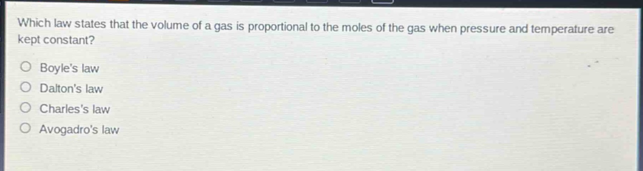 which law states that the volume of a gas is proportional to the moles of the gas when pressure and temperature are kept constant?\nboyles law\ndaltons law\ncharless law\navogadros law