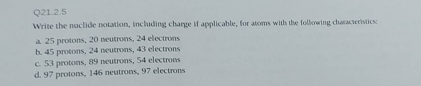q21.2.5\nwrite the nuclide notation, including charge if applicable, for atoms with the following characteristics:\na. 25 protons, 20 neutrons, 24 electrons\nb. 45 protons, 24 neutrons, 43 electrons\nc. 53 protons, 89 neutrons, 54 electrons\nd. 97 protons, 146 neutrons, 97 electrons