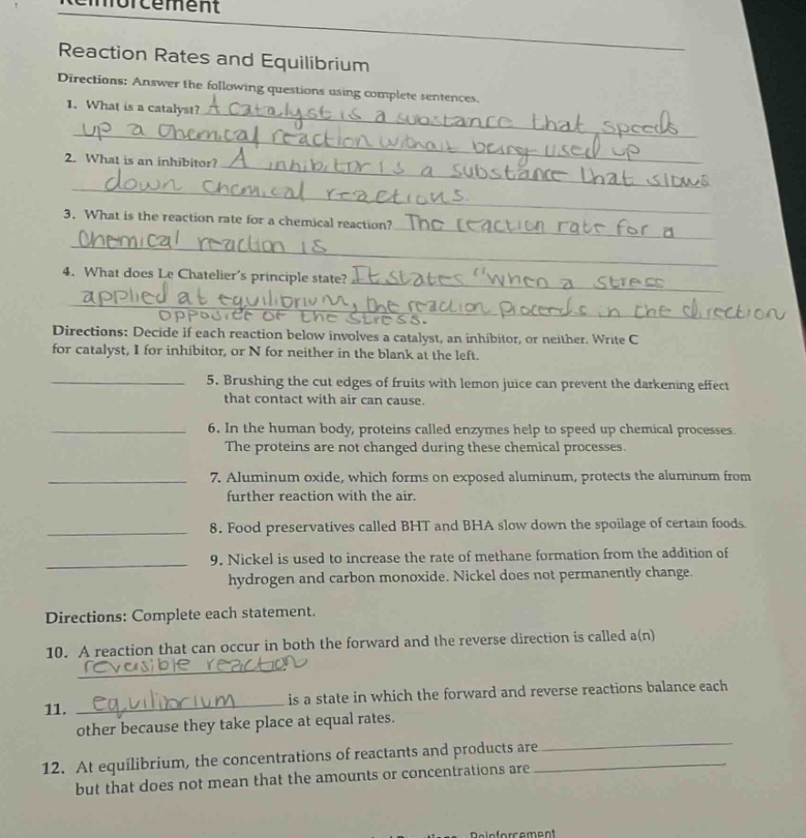 reaction rates and equilibrium\ndirections: answer the following questions using complete sentences.\n1. what is a catalyst? a catalyst is a substance that speeds up a chemical reaction without being used up\n2. what is an inhibitor? a inhibitor is a substance that slows down chemical reactions\n3. what is the reaction rate for a chemical reaction? the reaction rate for a chemical reaction is\n4. what does le chateliers principle state? it states \when a stress applied at equilibrium, the reaction proceeds in the direction opposite of the stress.\ndirections: decide if each reaction below involves a catalyst, an inhibitor, or neither. write c for catalyst, i for inhibitor, or n for neither in the blank at the left.\n5. brushing the cut edges of fruits with lemon juice can prevent the darkening effect that contact with air can cause.\n6. in the human body, proteins called enzymes help to speed up chemical processes. the proteins are not changed during these chemical processes.\n7. aluminum oxide, which forms on exposed aluminum, protects the aluminum from further reaction with the air.\n8. food preservatives called bht and bha slow down the spoilage of certain foods.\n9. nickel is used to increase the rate of methane formation from the addition of hydrogen and carbon monoxide. nickel does not permanently change.\ndirections: complete each statement.\n10. a reaction that can occur in both the forward and the reverse direction is called a(n)\n11. is a state in which the forward and reverse reactions balance each other because they take place at equal rates.\n12. at equilibrium, the concentrations of reactants and products are but that does not mean that the amounts or concentrations are
