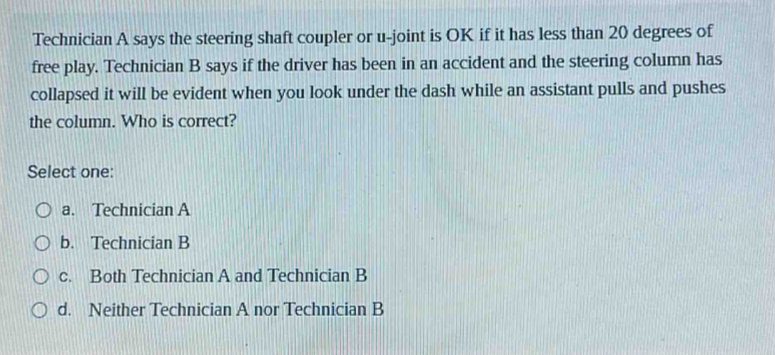 technician a says the steering shaft coupler or u - joint is ok if it has less than 20 degrees of free play. technician b says if the driver has been in an accident and the steering column has collapsed it will be evident when you look under the dash while an assistant pulls and pushes the column. who is correct? select one: a. technician a b. technician b c. both technician a and technician b d. neither technician a nor technician b
