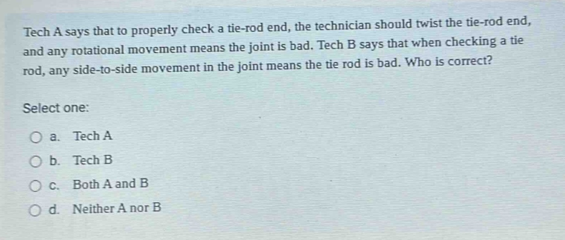 tech a says that to properly check a tie - rod end, the technician should twist the tie - rod end, and any rotational movement means the joint is bad. tech b says that when checking a tie rod, any side - to - side movement in the joint means the tie rod is bad. who is correct? select one: a. tech a b. tech b c. both a and b d. neither a nor b