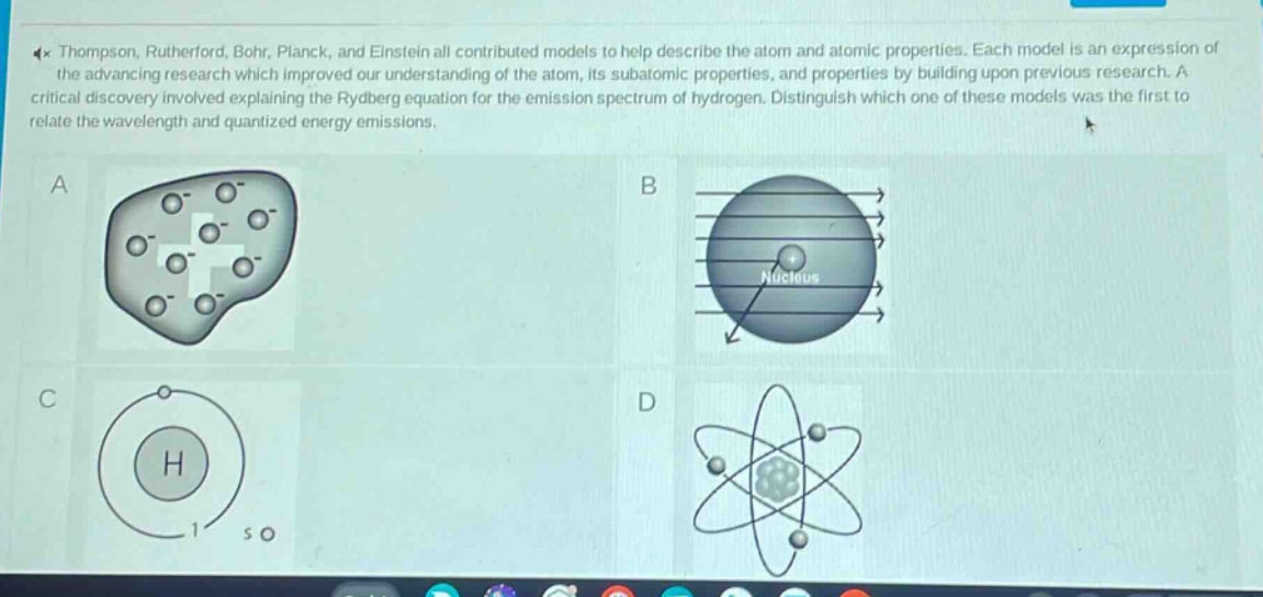 thompson, rutherford, bohr, planck, and einstein all contributed models to help describe the atom and atomic properties. each model is an expression of the advancing research which improved our understanding of the atom, its subatomic properties, and properties by building upon previous research. a critical discovery involved explaining the rydberg equation for the emission spectrum of hydrogen. distinguish which one of these models was the first to relate the wavelength and quantized energy emissions.