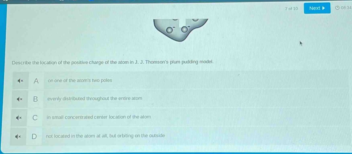 describe the location of the positive charge of the atom in j. j. thomsons plum pudding model.\na on one of the atoms two poles\nb evenly distributed throughout the entire atom\nc in small concentrated center location of the atom\nd not located in the atom at all, but orbiting on the outside