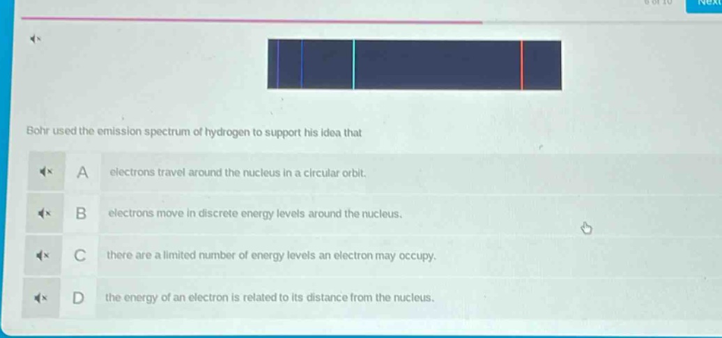 bohr used the emission spectrum of hydrogen to support his idea that\na electrons travel around the nucleus in a circular orbit.\nb electrons move in discrete energy levels around the nucleus.\nc there are a limited number of energy levels an electron may occupy.\nd the energy of an electron is related to its distance from the nucleus.