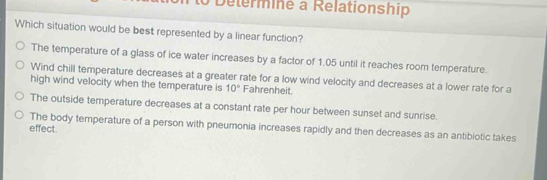 which situation would be best represented by a linear function?\nthe temperature of a glass of ice water increases by a factor of 1.05 until it reaches room temperature.\nwind chill temperature decreases at a greater rate for a low wind velocity and decreases at a lower rate for a high wind velocity when the temperature is 10° fahrenheit.\nthe outside temperature decreases at a constant rate per hour between sunset and sunrise.\nthe body temperature of a person with pneumonia increases rapidly and then decreases as an antibiotic takes effect.