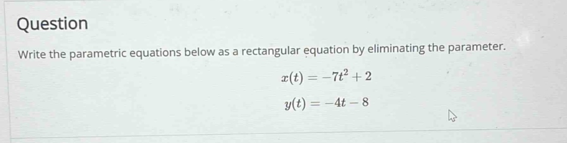 question\nwrite the parametric equations below as a rectangular equation by eliminating the parameter.\n$x(t)=-7t^{2}+2$\n$y(t)=-4t - 8$
