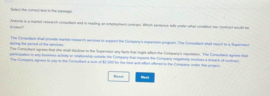 select the correct text in the passage. antonia is a market research consultant and is reading an employment contract. which sentence tells under what condition her contract would be broken? the consultant shall provide market research services to support the companys expansion program. the consultant shall report to a supervisor during the period of the services. the consultant agrees that she shall disclose to the supervisor any facts that might affect the companys reputation. the consultant agrees that participation in any business activity or relationship outside the company that impacts the company negatively involves a breach of contract. the company agrees to pay to the consultant a sum of $2,500 for the time and effort offered to the company under this project.