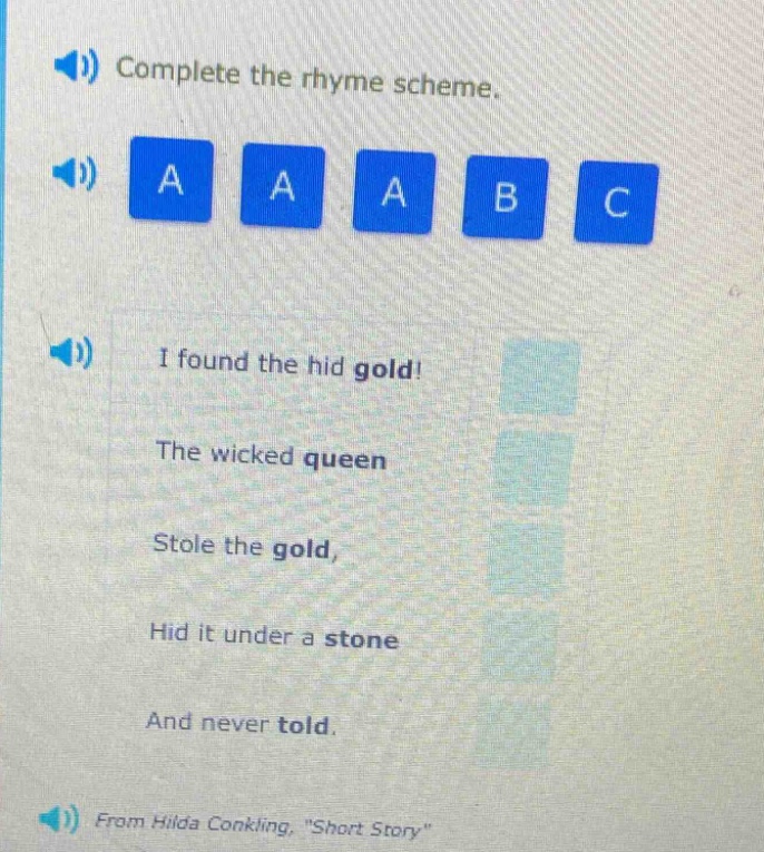 complete the rhyme scheme.\na a a b c\ni found the hid gold!\nthe wicked queen\nstole the gold,\nhid it under a stone\nand never told.\nfrom hilda conkling, \short story\