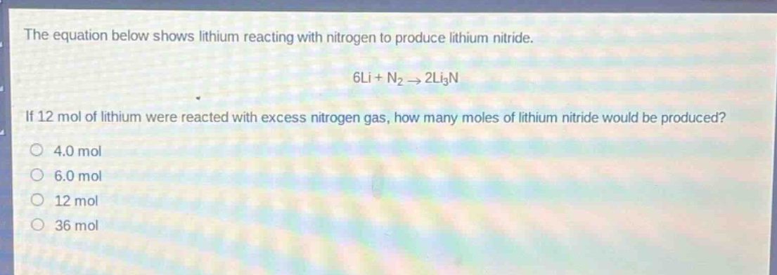 the equation below shows lithium reacting with nitrogen to produce lithium nitride.\n6li + n₂ → 2li₃n\nif 12 mol of lithium were reacted with excess nitrogen gas, how many moles of lithium nitride would be produced?\n4.0 mol\n6.0 mol\n12 mol\n36 mol
