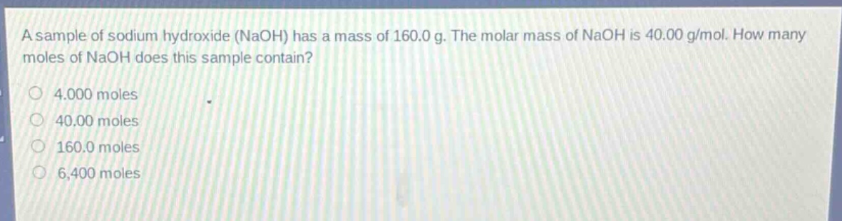 a sample of sodium hydroxide (naoh) has a mass of 160.0 g. the molar mass of naoh is 40.00 g/mol. how many moles of naoh does this sample contain?\n4.000 moles\n40.00 moles\n160.0 moles\n6,400 moles