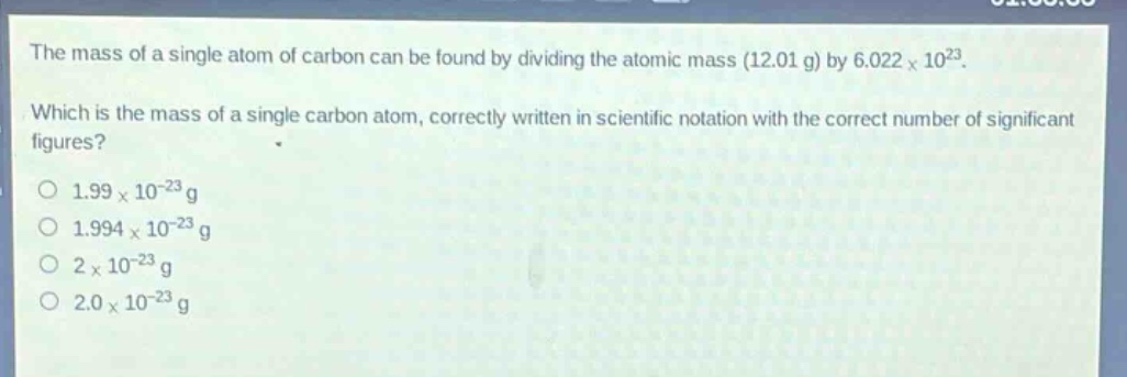 the mass of a single atom of carbon can be found by dividing the atomic mass (12.01 g) by 6.022×10²³. which is the mass of a single carbon atom, correctly written in scientific notation with the correct number of significant figures? 1.99×10⁻²³ g 1.994×10⁻²³ g 2×10⁻²³ g 2.0×10⁻²³ g