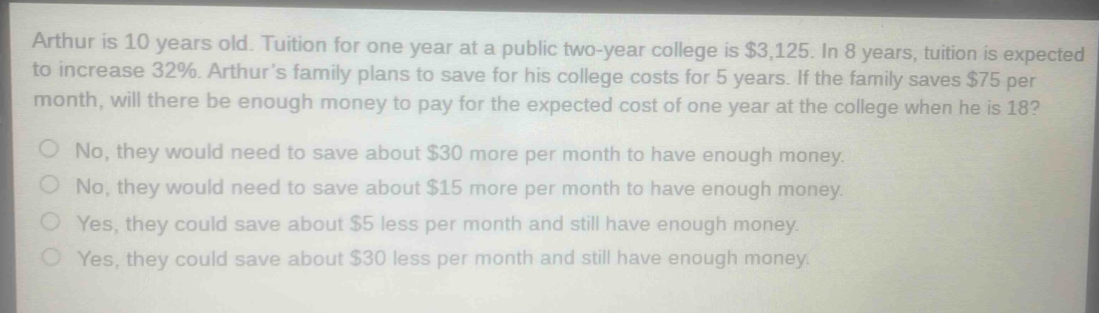 arthur is 10 years old. tuition for one year at a public two - year college is $3,125. in 8 years, tuition is expected to increase 32%. arthur’s family plans to save for his college costs for 5 years. if the family saves $75 per month, will there be enough money to pay for the expected cost of one year at the college when he is 18?\nno, they would need to save about $30 more per month to have enough money.\nno, they would need to save about $15 more per month to have enough money.\nyes, they could save about $5 less per month and still have enough money.\nyes, they could save about $30 less per month and still have enough money.