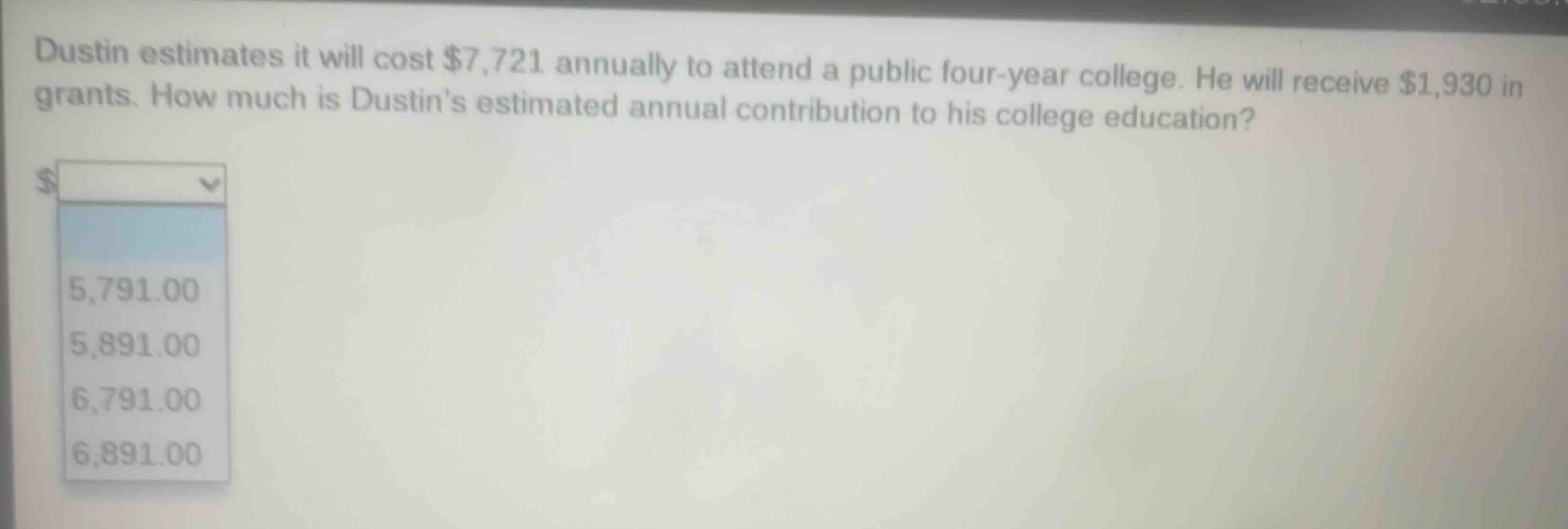dustin estimates it will cost $7,721 annually to attend a public four - year college. he will receive $1,930 in grants. how much is dustins estimated annual contribution to his college education?