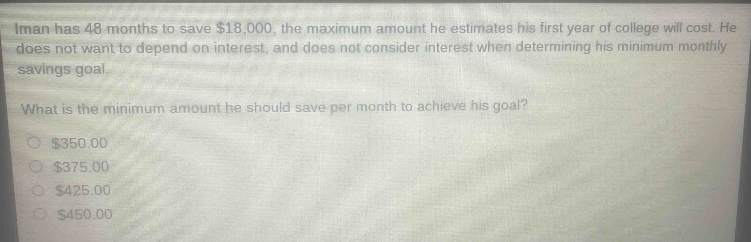 iman has 48 months to save $18,000, the maximum amount he estimates his first year of college will cost. he does not want to depend on interest, and does not consider interest when determining his minimum monthly savings goal.\nwhat is the minimum amount he should save per month to achieve his goal?\n$350.00\n$375.00\n$425.00\n$450.00