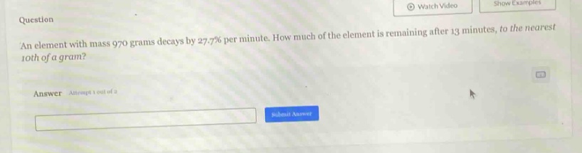 an element with mass 970 grams decays by 27.7% per minute. how much of the element is remaining after 13 minutes, to the nearest 10th of a gram?