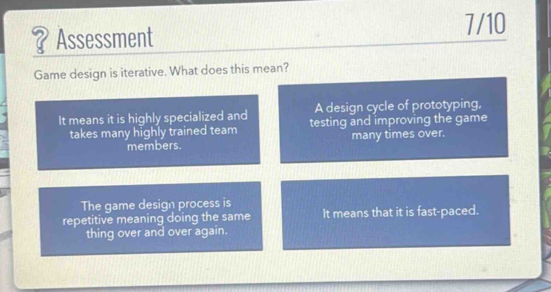 assessment\ngame design is iterative. what does this mean?\nit means it is highly specialized and takes many highly trained team members.\na design cycle of prototyping, testing and improving the game many times over.\nthe game design process is repetitive meaning doing the same thing over and over again.\nit means that it is fast - paced.