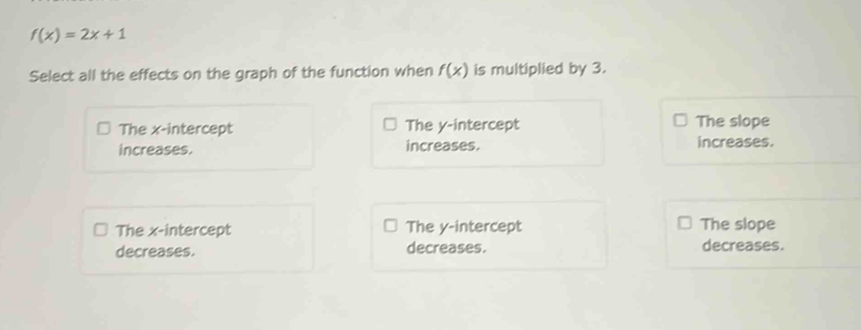 f(x)=2x + 1\nselect all the effects on the graph of the function when f(x) is multiplied by 3.\nthe x - intercept\nincreases.\nthe y - intercept\nincreases.\nthe slope\nincreases.\nthe x - intercept\ndecreases.\nthe y - intercept\ndecreases.\nthe slope\ndecreases.