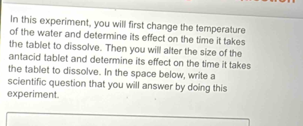 in this experiment, you will first change the temperature of the water and determine its effect on the time it takes the tablet to dissolve. then you will alter the size of the antacid tablet and determine its effect on the time it takes the tablet to dissolve. in the space below, write a scientific question that you will answer by doing this experiment.
