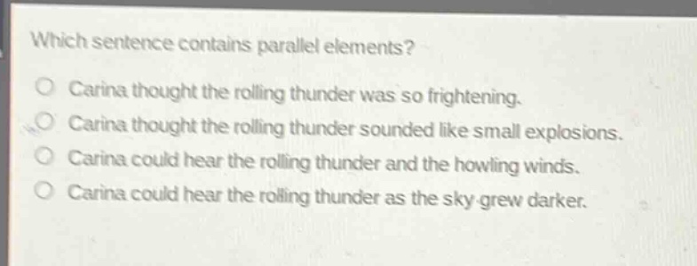 which sentence contains parallel elements?\ncarina thought the rolling thunder was so frightening.\ncarina thought the rolling thunder sounded like small explosions.\ncarina could hear the rolling thunder and the howling winds.\ncarina could hear the rolling thunder as the sky grew darker.