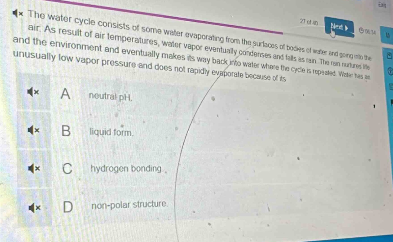 the water cycle consists of some water evaporating from the surfaces of bodies of water and going into the air. as result of air temperatures, water vapor eventually condenses and falls as rain. the rain nurtures life and the environment and eventually makes its way back into water where the cycle is repeated. water has an unusually low vapor pressure and does not rapidly evaporate because of its\na neutral ph.\nb liquid form.\nc hydrogen bonding.\nd non - polar structure.