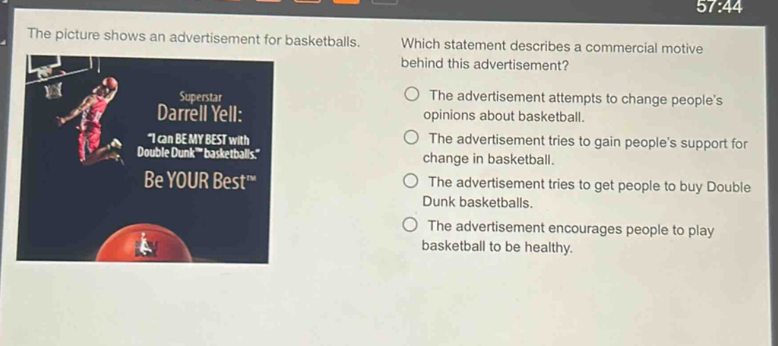 the picture shows an advertisement for basketballs. which statement describes a commercial motive behind this advertisement? the advertisement attempts to change peoples opinions about basketball. the advertisement tries to gain peoples support for change in basketball. the advertisement tries to get people to buy double dunk basketballs. the advertisement encourages people to play basketball to be healthy.