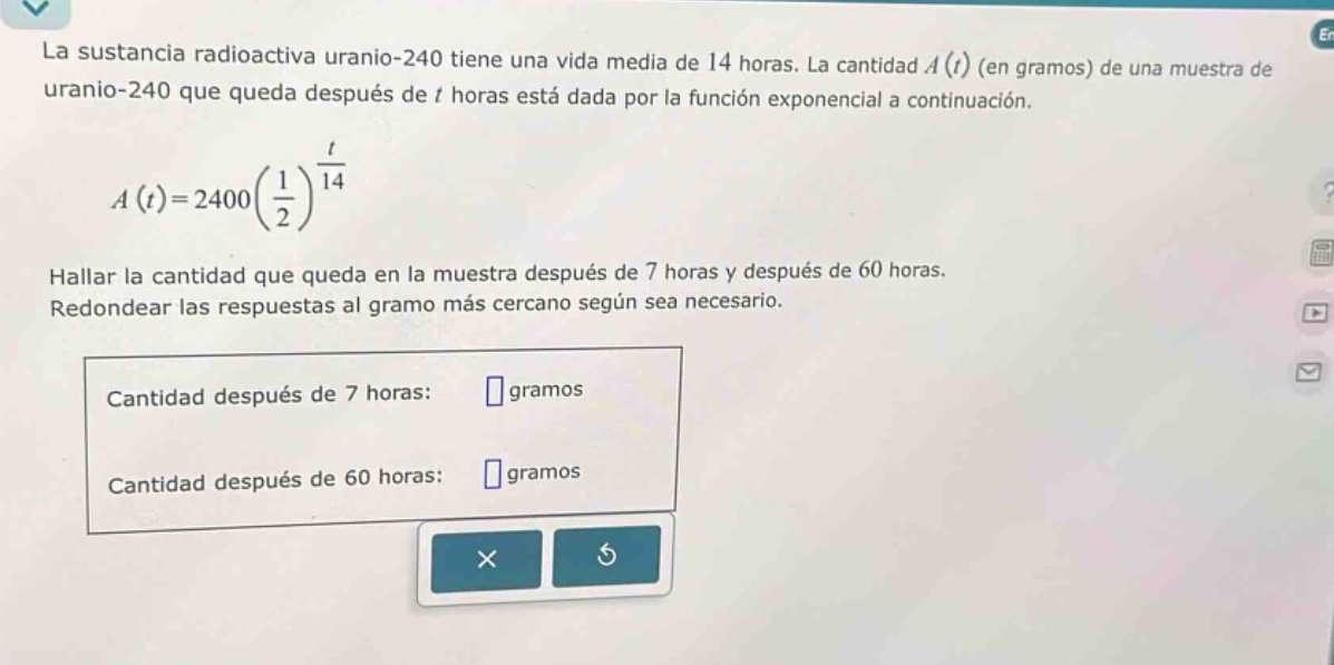 la sustancia radioactiva uranio - 240 tiene una vida media de 14 horas. la cantidad ( a(t) ) (en gramos) de una muestra de uranio - 240 que queda después de ( t ) horas está dada por la función exponencial a continuación.\n\n a(t)=2400left(\frac{1}{2}\right)^{\frac{t}{14}} \n\nhallar la cantidad que queda en la muestra después de 7 horas y después de 60 horas.\nredondear las respuestas al gramo más cercano según sea necesario.\n\ncantidad después de 7 horas: gramos\n\ncantidad después de 60 horas: gramos