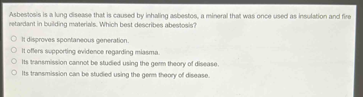 asbestosis is a lung disease that is caused by inhaling asbestos, a mineral that was once used as insulation and fire retardant in building materials. which best describes abestosis?\nit disproves spontaneous generation.\nit offers supporting evidence regarding miasma.\nits transmission cannot be studied using the germ theory of disease.\nits transmission can be studied using the germ theory of disease.