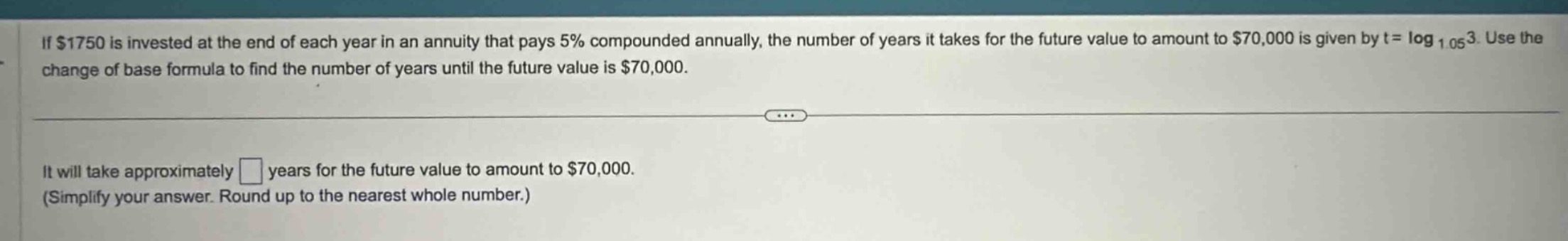 if $1750 is invested at the end of each year in an annuity that pays 5% compounded annually, the number of years it takes for the future value to amount to $70,000 is given by $t = \\log_{1.05}3$. use the change of base formula to find the number of years until the future value is $70,000$. it will take approximately $\\square$ years for the future value to amount to $70,000$. (simplify your answer. round up to the nearest whole number.)