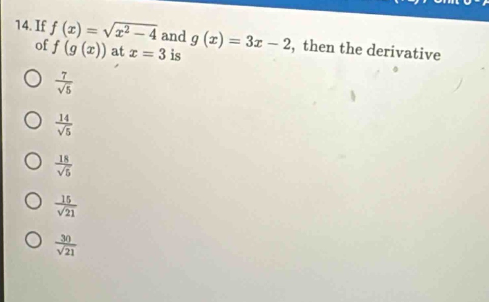 14. if $f(x)=\\sqrt{x^{2}-4}$ and $g(x)=3x - 2$, then the derivative of $f(g(x))$ at $x = 3$ is\n$\\frac{7}{\\sqrt{5}}$\n$\\frac{14}{\\sqrt{5}}$\n$\\frac{18}{\\sqrt{5}}$\n$\\frac{15}{\\sqrt{21}}$\n$\\frac{30}{\\sqrt{21}}$