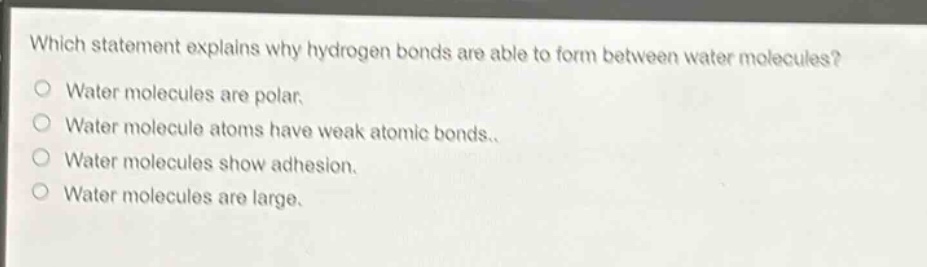 which statement explains why hydrogen bonds are able to form between water molecules?\nwater molecules are polar.\nwater molecule atoms have weak atomic bonds.\nwater molecules show adhesion.\nwater molecules are large.